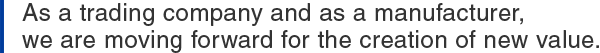 As a trading company and as a manufacturer, we are moving forward for the creation of new value.
